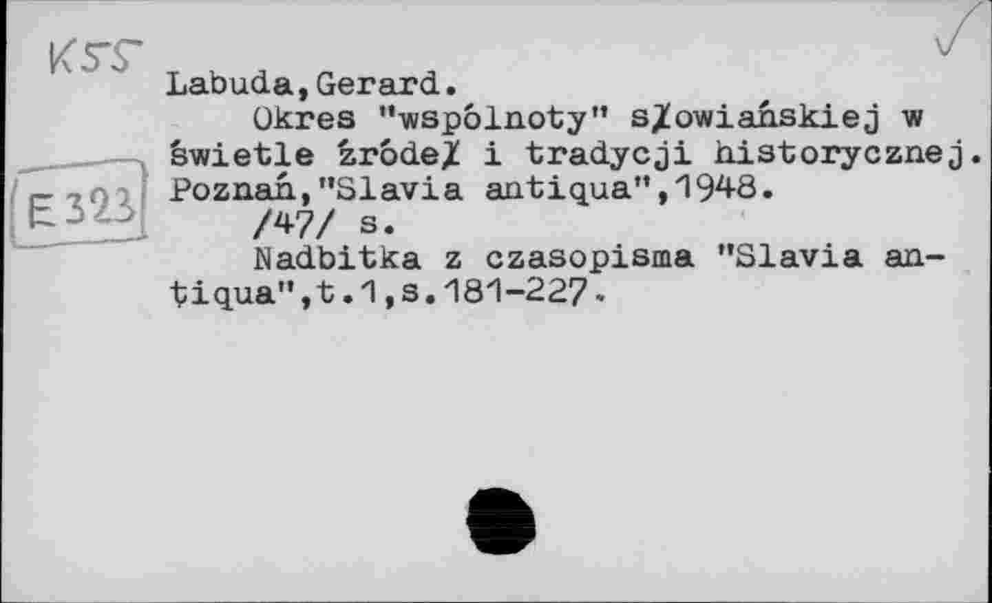 ﻿К ST	V
	Labuda,Gerard. ükres "wspôlnoty" s/owianskiej w êwietle zrode/ і tradycji historycznej
єз23І	Poznan,’’Slavia antigua", 1948. /W s. Nadbitka z czasopisma "Slavia an-t iq.ua", t .1,3.181-227 -